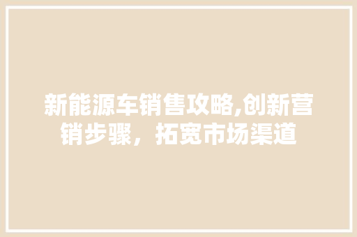 新能源车销售攻略,创新营销步骤，拓宽市场渠道 新车资讯