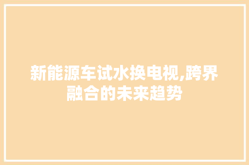 新能源车试水换电视,跨界融合的未来趋势