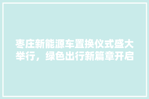 枣庄新能源车置换仪式盛大举行，绿色出行新篇章开启