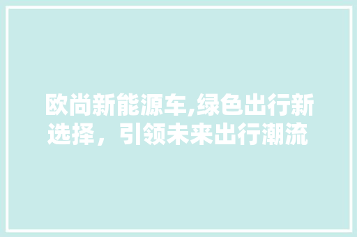 欧尚新能源车,绿色出行新选择，引领未来出行潮流