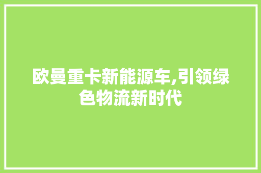 欧曼重卡新能源车,引领绿色物流新时代