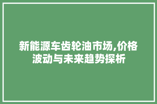 新能源车齿轮油市场,价格波动与未来趋势探析