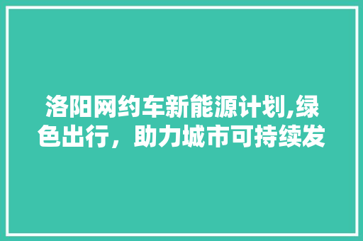 洛阳网约车新能源计划,绿色出行，助力城市可持续发展