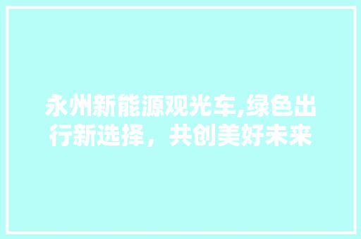 永州新能源观光车,绿色出行新选择，共创美好未来