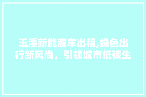 玉溪新能源车出租,绿色出行新风尚，引领城市低碳生活
