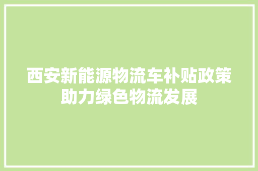 西安新能源物流车补贴政策助力绿色物流发展 自动驾驶