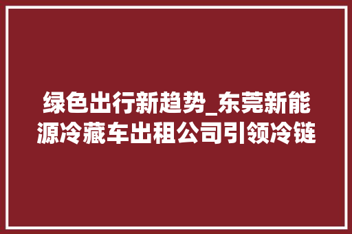 绿色出行新趋势_东莞新能源冷藏车出租公司引领冷链物流革命