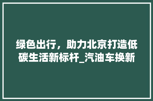 绿色出行，助力北京打造低碳生活新标杆_汽油车换新能源车政策解读 汽车保养