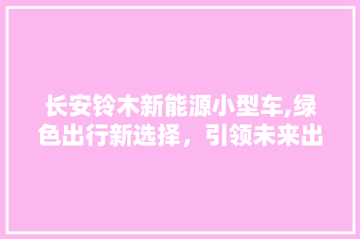 长安铃木新能源小型车,绿色出行新选择，引领未来出行潮流