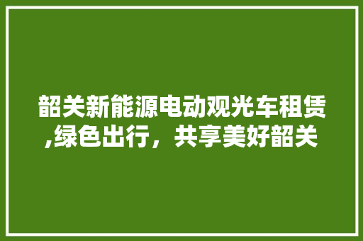 韶关新能源电动观光车租赁,绿色出行，共享美好韶关
