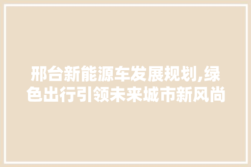 邢台新能源车发展规划,绿色出行引领未来城市新风尚