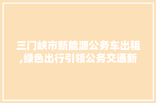 三门峡市新能源公务车出租,绿色出行引领公务交通新风尚