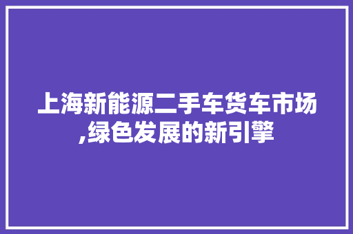 上海新能源二手车货车市场,绿色发展的新引擎