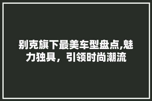 别克旗下最美车型盘点,魅力独具，引领时尚潮流