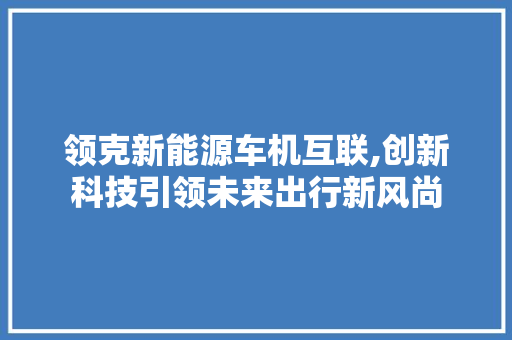 领克新能源车机互联,创新科技引领未来出行新风尚