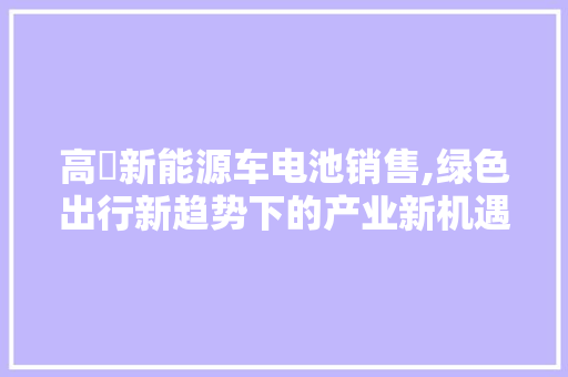 高埗新能源车电池销售,绿色出行新趋势下的产业新机遇 新能源汽车