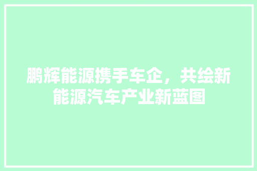 鹏辉能源携手车企，共绘新能源汽车产业新蓝图