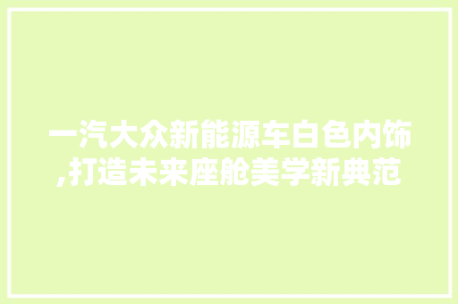 一汽大众新能源车白色内饰,打造未来座舱美学新典范