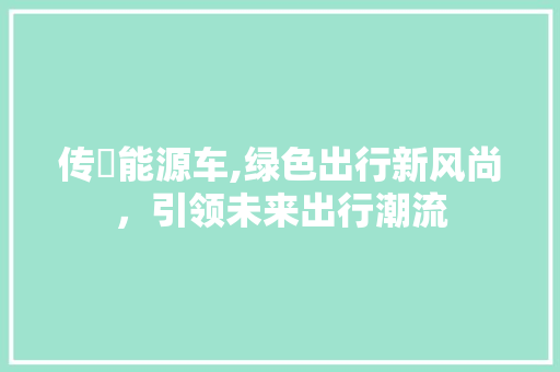 传褀能源车,绿色出行新风尚，引领未来出行潮流