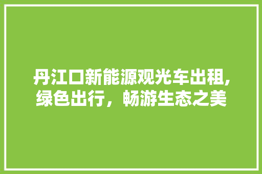 丹江口新能源观光车出租,绿色出行，畅游生态之美
