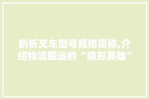 剖析叉车型号规格简称,介绍物流搬运的“隐形英雄”