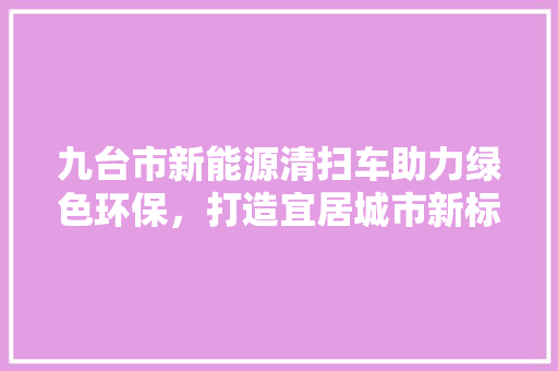 九台市新能源清扫车助力绿色环保，打造宜居城市新标杆