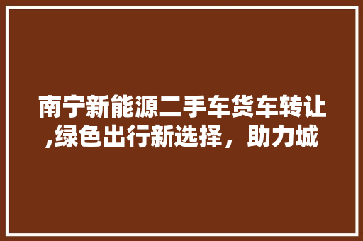 南宁新能源二手车货车转让,绿色出行新选择，助力城市可持续发展