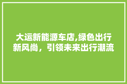 大运新能源车店,绿色出行新风尚，引领未来出行潮流