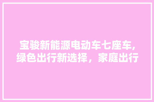 宝骏新能源电动车七座车,绿色出行新选择，家庭出行新伙伴