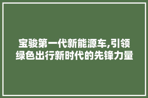 宝骏第一代新能源车,引领绿色出行新时代的先锋力量