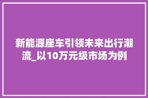 新能源座车引领未来出行潮流_以10万元级市场为例