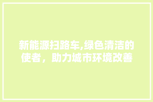 新能源扫路车,绿色清洁的使者，助力城市环境改善