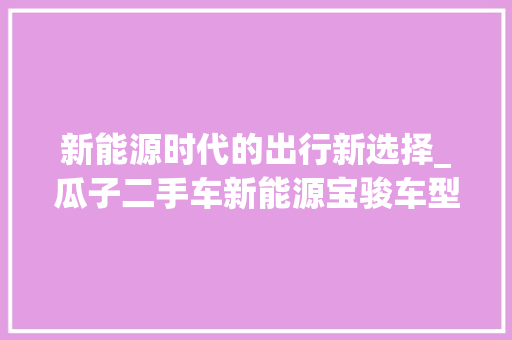 新能源时代的出行新选择_瓜子二手车新能源宝骏车型详细分析