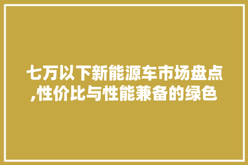 七万以下新能源车市场盘点,性价比与性能兼备的绿色出行选择