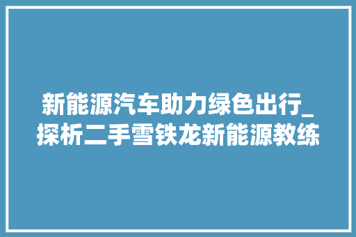 新能源汽车助力绿色出行_探析二手雪铁龙新能源教练车的环保与适用