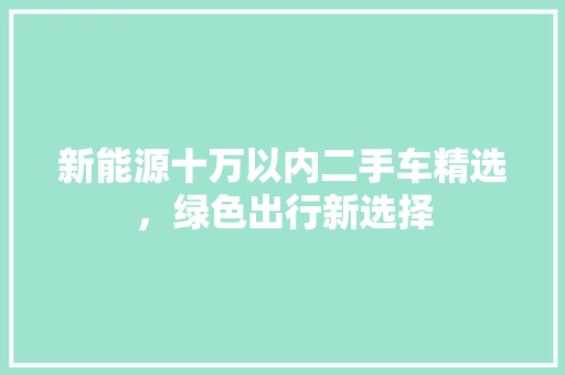 新能源十万以内二手车精选，绿色出行新选择