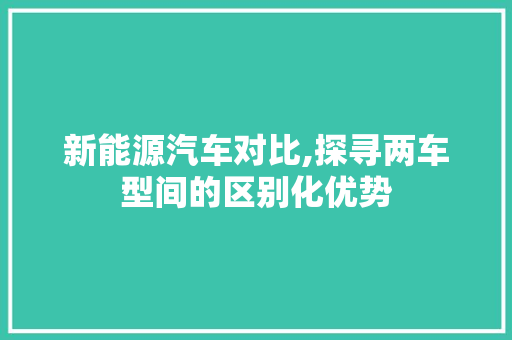 新能源汽车对比,探寻两车型间的区别化优势