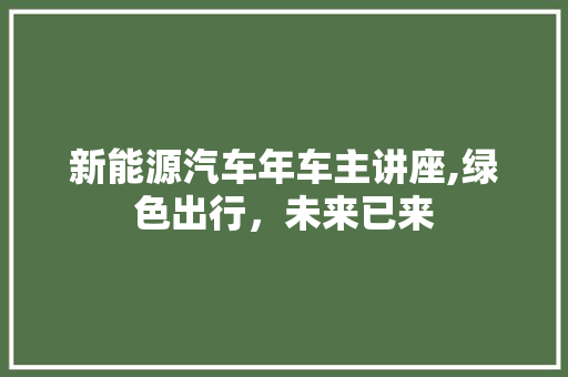 新能源汽车年车主讲座,绿色出行，未来已来