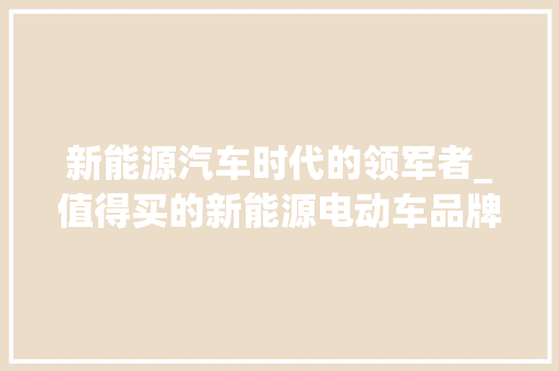 新能源汽车时代的领军者_值得买的新能源电动车品牌分析