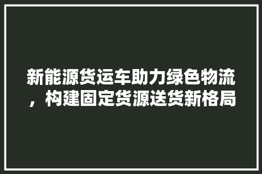 新能源货运车助力绿色物流，构建固定货源送货新格局