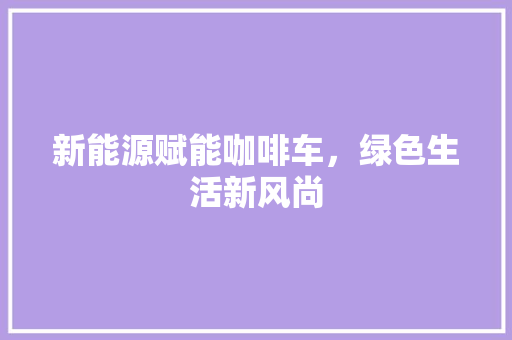 新能源赋能咖啡车，绿色生活新风尚