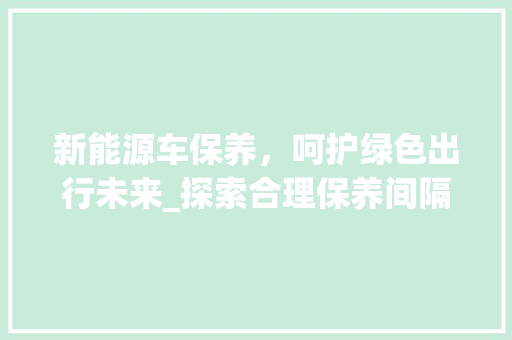 新能源车保养，呵护绿色出行未来_探索合理保养间隔