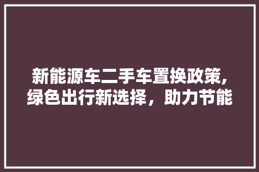 新能源车二手车置换政策,绿色出行新选择，助力节能减排