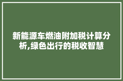 新能源车燃油附加税计算分析,绿色出行的税收智慧