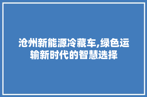 沧州新能源冷藏车,绿色运输新时代的智慧选择