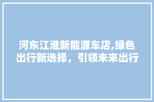 河东江淮新能源车店,绿色出行新选择，引领未来出行潮流