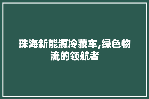 珠海新能源冷藏车,绿色物流的领航者
