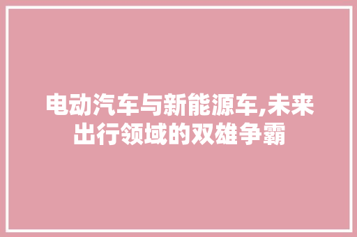 电动汽车与新能源车,未来出行领域的双雄争霸