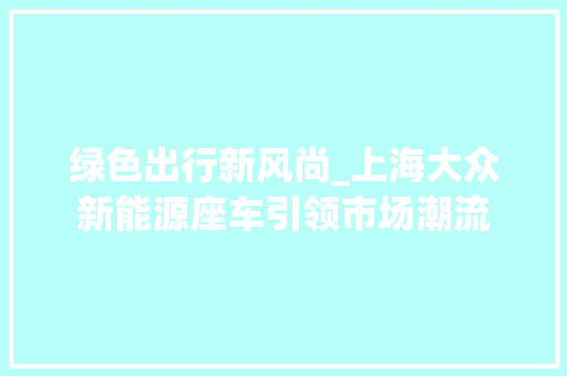 绿色出行新风尚_上海大众新能源座车引领市场潮流