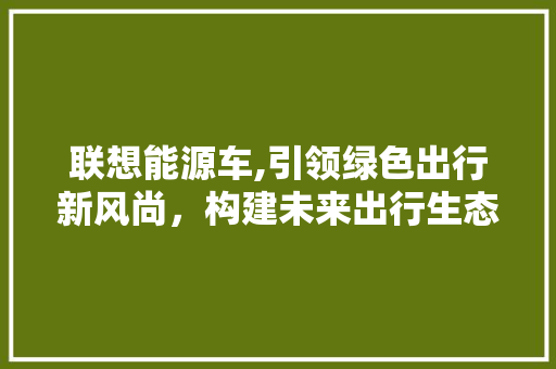 联想能源车,引领绿色出行新风尚，构建未来出行生态圈